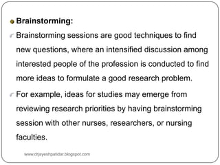 Brainstorming:
Brainstorming sessions are good techniques to find
new questions, where an intensified discussion among
interested people of the profession is conducted to find
more ideas to formulate a good research problem.
For example, ideas for studies may emerge from
reviewing research priorities by having brainstorming
session with other nurses, researchers, or nursing
faculties.
www.drjayeshpatidar.blogspot.com
 