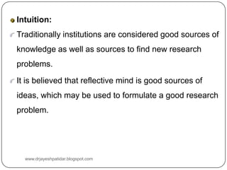 Intuition:
Traditionally institutions are considered good sources of
knowledge as well as sources to find new research
problems.
It is believed that reflective mind is good sources of
ideas, which may be used to formulate a good research
problem.
www.drjayeshpatidar.blogspot.com
 