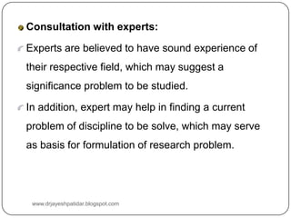 Consultation with experts:
Experts are believed to have sound experience of
their respective field, which may suggest a
significance problem to be studied.
In addition, expert may help in finding a current
problem of discipline to be solve, which may serve
as basis for formulation of research problem.
www.drjayeshpatidar.blogspot.com
 