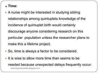 Time:
 A nurse might be interested in studying sibling
relationships among quintuplets knowledge of the
incidence of quintuplet birth would certainly
discourage anyone considering research on this
particular population unless the researcher plans to
make this a lifetime project.
 So, time is always a factor to be considered.
 It is wise to allow more time than seems to be
needed because unexpected delays frequently occur.
www.drjayeshpatidar.blogspot.com
 