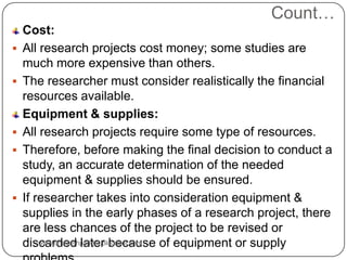 Count…
Cost:
 All research projects cost money; some studies are
much more expensive than others.
 The researcher must consider realistically the financial
resources available.
Equipment & supplies:
 All research projects require some type of resources.
 Therefore, before making the final decision to conduct a
study, an accurate determination of the needed
equipment & supplies should be ensured.
 If researcher takes into consideration equipment &
supplies in the early phases of a research project, there
are less chances of the project to be revised or
discarded later because of equipment or supplywww.drjayeshpatidar.blogspot.com
 