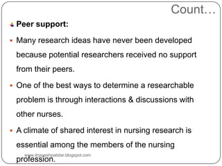 Count…
Peer support:
 Many research ideas have never been developed
because potential researchers received no support
from their peers.
 One of the best ways to determine a researchable
problem is through interactions & discussions with
other nurses.
 A climate of shared interest in nursing research is
essential among the members of the nursing
profession.
www.drjayeshpatidar.blogspot.com
 