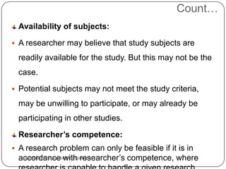 Count…
Availability of subjects:
 A researcher may believe that study subjects are
readily available for the study. But this may not be the
case.
 Potential subjects may not meet the study criteria,
may be unwilling to participate, or may already be
participating in other studies.
Researcher’s competence:
 A research problem can only be feasible if it is in
accordance with researcher’s competence, wherewww.drjayeshpatidar.blogspot.com
 