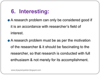 6. Interesting:
A research problem can only be considered good if
it is an accordance with researcher’s field of
interest.
A research problem must be as per the motivation
of the researcher & it should be fascinating to the
researcher, so that research is conducted with full
enthusiasm & not merely for its accomplishment.
www.drjayeshpatidar.blogspot.com
 