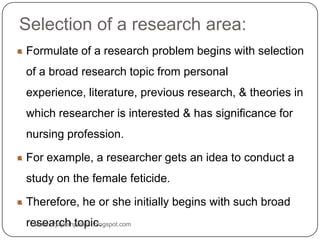 Selection of a research area:
Formulate of a research problem begins with selection
of a broad research topic from personal
experience, literature, previous research, & theories in
which researcher is interested & has significance for
nursing profession.
For example, a researcher gets an idea to conduct a
study on the female feticide.
Therefore, he or she initially begins with such broad
research topic.www.drjayeshpatidar.blogspot.com
 