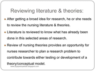 Reviewing literature & theories:
After getting a broad idea for research, he or she needs
to review the nursing literature & theories.
Literature is reviewed to know what has already been
done in this selected areas of research.
Review of nursing theories provides an opportunity for
nurses researcher to plan a research problem to
contribute towards either testing or development of a
theory/conceptual model.
www.drjayeshpatidar.blogspot.com
 