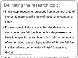 Delimiting the research topic:
In this step, researcher proceeds from a general area of
interest to more specific topic of research to conduct a
study.
For example, initially a researcher decide to conduct a
study on female feticide; later in this stage researcher
limits it to specific research topic ‘a study on perception
of women about causes & prevention of female feticide
in selected rural communities of district mehsana,
Gujrat’.www.drjayeshpatidar.blogspot.com
 