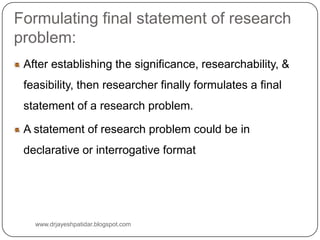 Formulating final statement of research
problem:
After establishing the significance, researchability, &
feasibility, then researcher finally formulates a final
statement of a research problem.
A statement of research problem could be in
declarative or interrogative format
www.drjayeshpatidar.blogspot.com
 