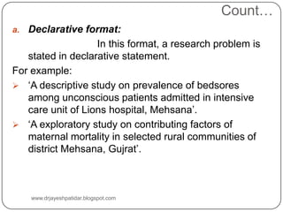 Count…
a. Declarative format:
In this format, a research problem is
stated in declarative statement.
For example:
 ‘A descriptive study on prevalence of bedsores
among unconscious patients admitted in intensive
care unit of Lions hospital, Mehsana’.
 ‘A exploratory study on contributing factors of
maternal mortality in selected rural communities of
district Mehsana, Gujrat’.
www.drjayeshpatidar.blogspot.com
 