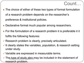 Count…
The choice of either of these two types of format formulation
of a research problem depends on the researcher’s
preference & institutional policies.
Declarative format much popular among researchers.
For the formulation of a research problem it is preferable it it
fulfils the following features:
 Research problem is clearly, precisely articulated.
 It clearly states the variables, population, & research setting
under study.
 Variable are expressed in measurable terms.
 The type of study also may be included in the statement of
research problem.
www.drjayeshpatidar.blogspot.com
 