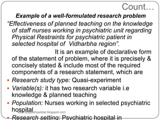 Count…
Example of a well-formulated research problem
“Effectiveness of planned teaching on the knowledge
of staff nurses working in psychiatric unit regarding
Physical Restraints for psychiatric patient in
selected hospital of Vidharbha region”.
It is an example of declarative form
of the statement of problem, where it is precisely &
concisely stated & include most of the required
components of a research statement, which are
 Research study type: Quasi-experiment
 Variable(s): it has two research variable i.e
knowledge & planned teaching
 Population: Nurses working in selected psychiatric
hospital
 Research setting: Psychiatric hospital in
www.drjayeshpatidar.blogspot.com
 