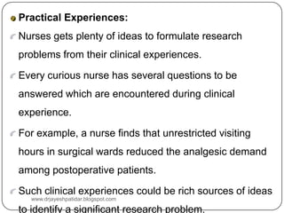 Practical Experiences:
Nurses gets plenty of ideas to formulate research
problems from their clinical experiences.
Every curious nurse has several questions to be
answered which are encountered during clinical
experience.
For example, a nurse finds that unrestricted visiting
hours in surgical wards reduced the analgesic demand
among postoperative patients.
Such clinical experiences could be rich sources of ideas
to identify a significant research problem.
www.drjayeshpatidar.blogspot.com
 