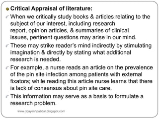 Critical Appraisal of literature:
When we critically study books & articles relating to the
subject of our interest, including research
report, opinion articles, & summaries of clinical
issues, pertinent questions may arise in our mind.
These may strike reader’s mind indirectly by stimulating
imagination & directly by stating what additional
research is needed.
For example, a nurse reads an article on the prevalence
of the pin site infection among patients with external
fixators; while reading this article nurse learns that there
is lack of consensus about pin site care.
This information may serve as a basis to formulate a
research problem.
www.drjayeshpatidar.blogspot.com
 