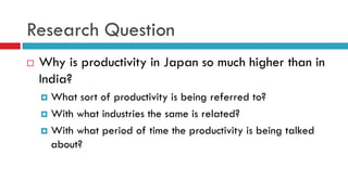 Research Question
 Why is productivity in Japan so much higher than in
India?
 What sort of productivity is being referred to?
 With what industries the same is related?
 With what period of time the productivity is being talked
about?
 