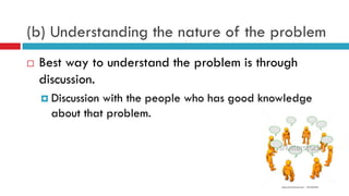 (b) Understanding the nature of the problem
 Best way to understand the problem is through
discussion.
 Discussion with the people who has good knowledge
about that problem.
 