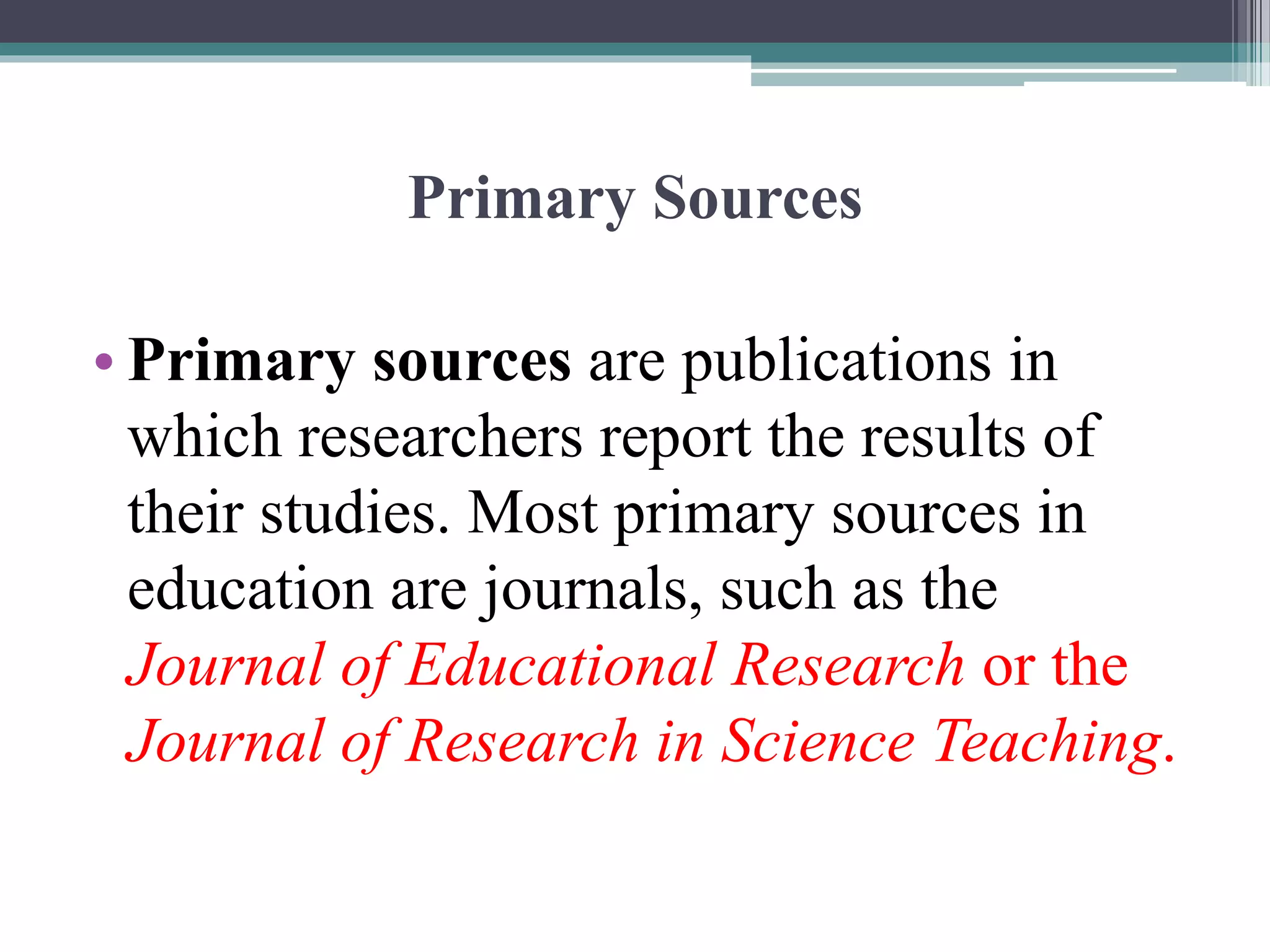 Primary Sources
• Primary sources are publications in
which researchers report the results of
their studies. Most primary sources in
education are journals, such as the
Journal of Educational Research or the
Journal of Research in Science Teaching.
 