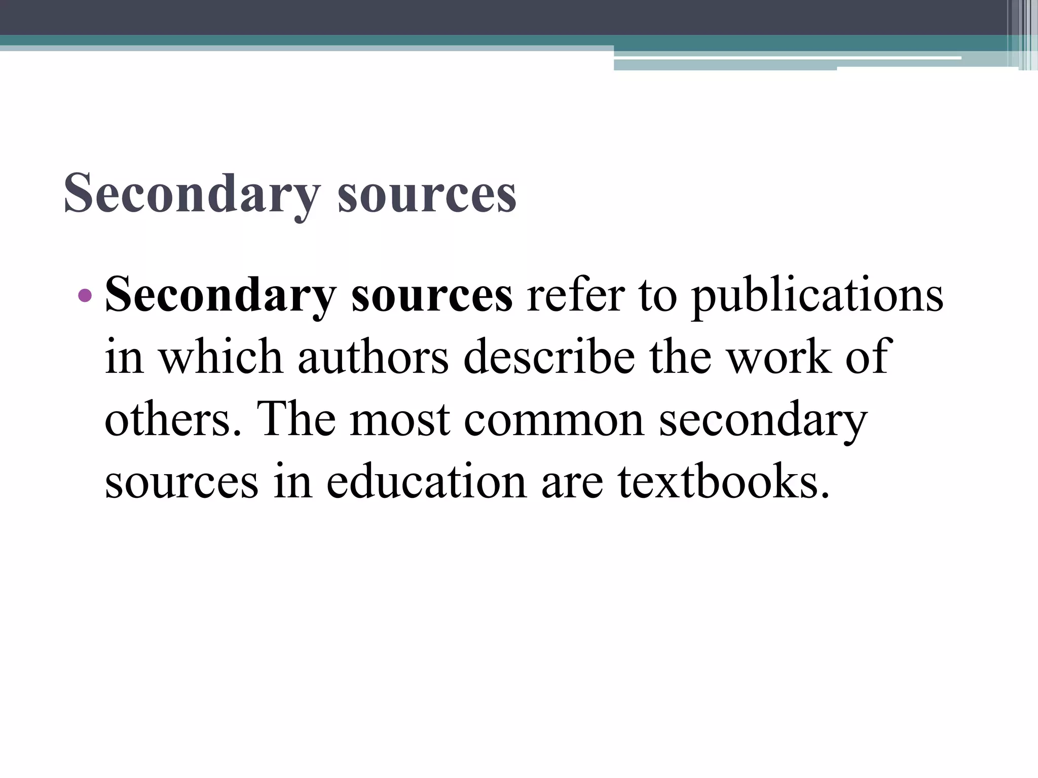 Secondary sources
• Secondary sources refer to publications
in which authors describe the work of
others. The most common secondary
sources in education are textbooks.
 