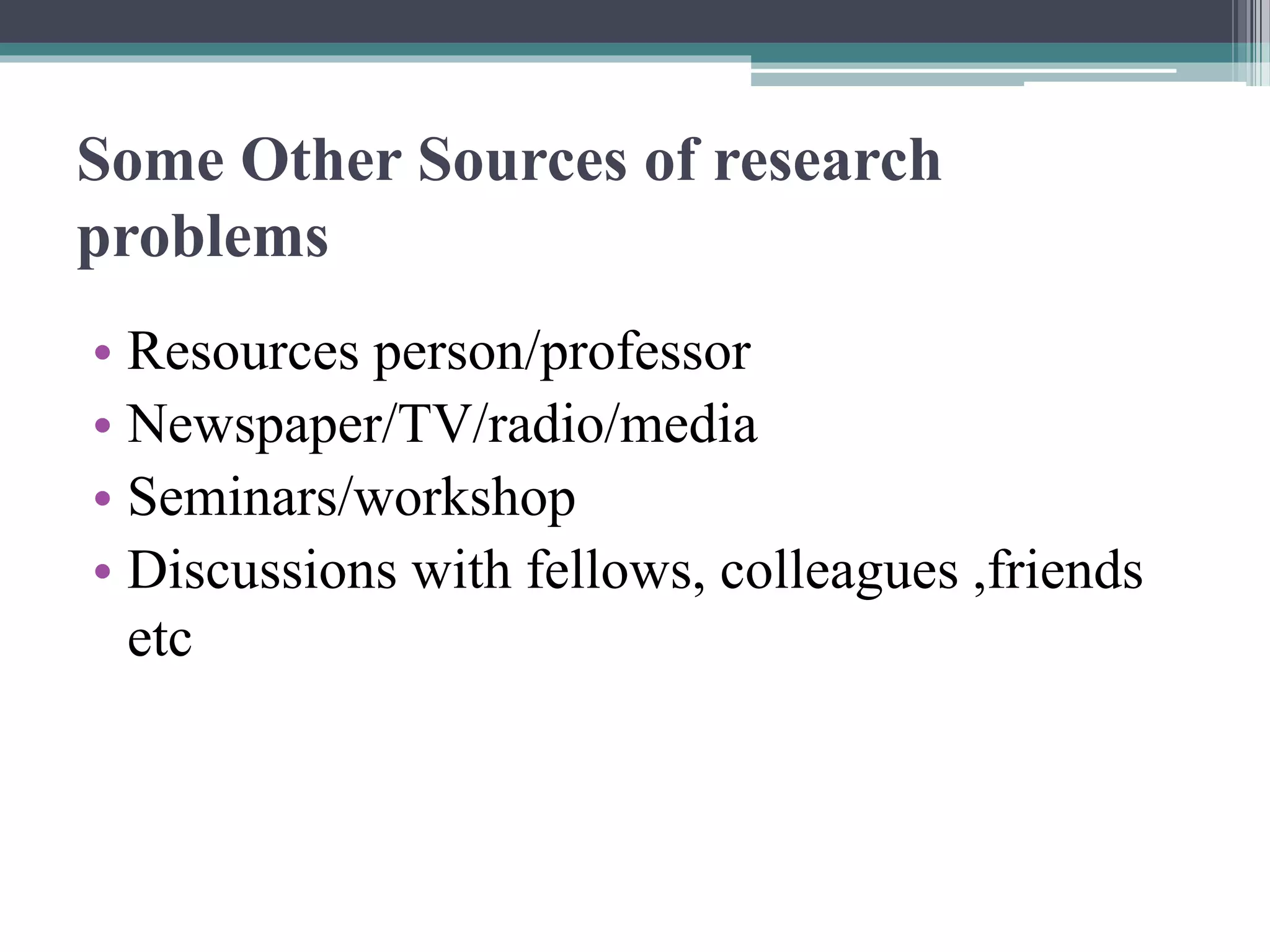 Some Other Sources of research
problems
• Resources person/professor
• Newspaper/TV/radio/media
• Seminars/workshop
• Discussions with fellows, colleagues ,friends
etc
 