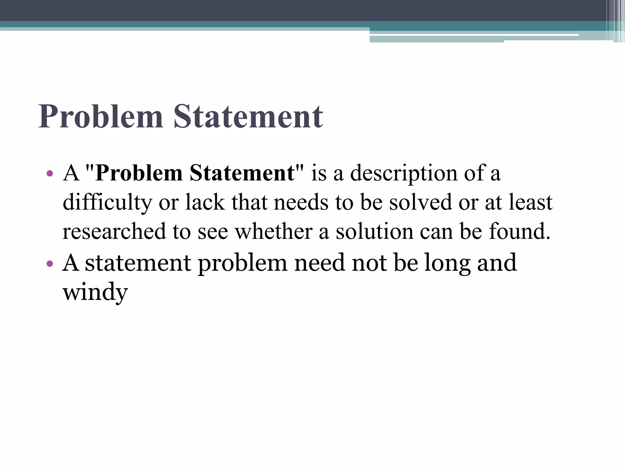 Problem Statement
• A "Problem Statement" is a description of a
difficulty or lack that needs to be solved or at least
researched to see whether a solution can be found.
• A statement problem need not be long and
windy
 