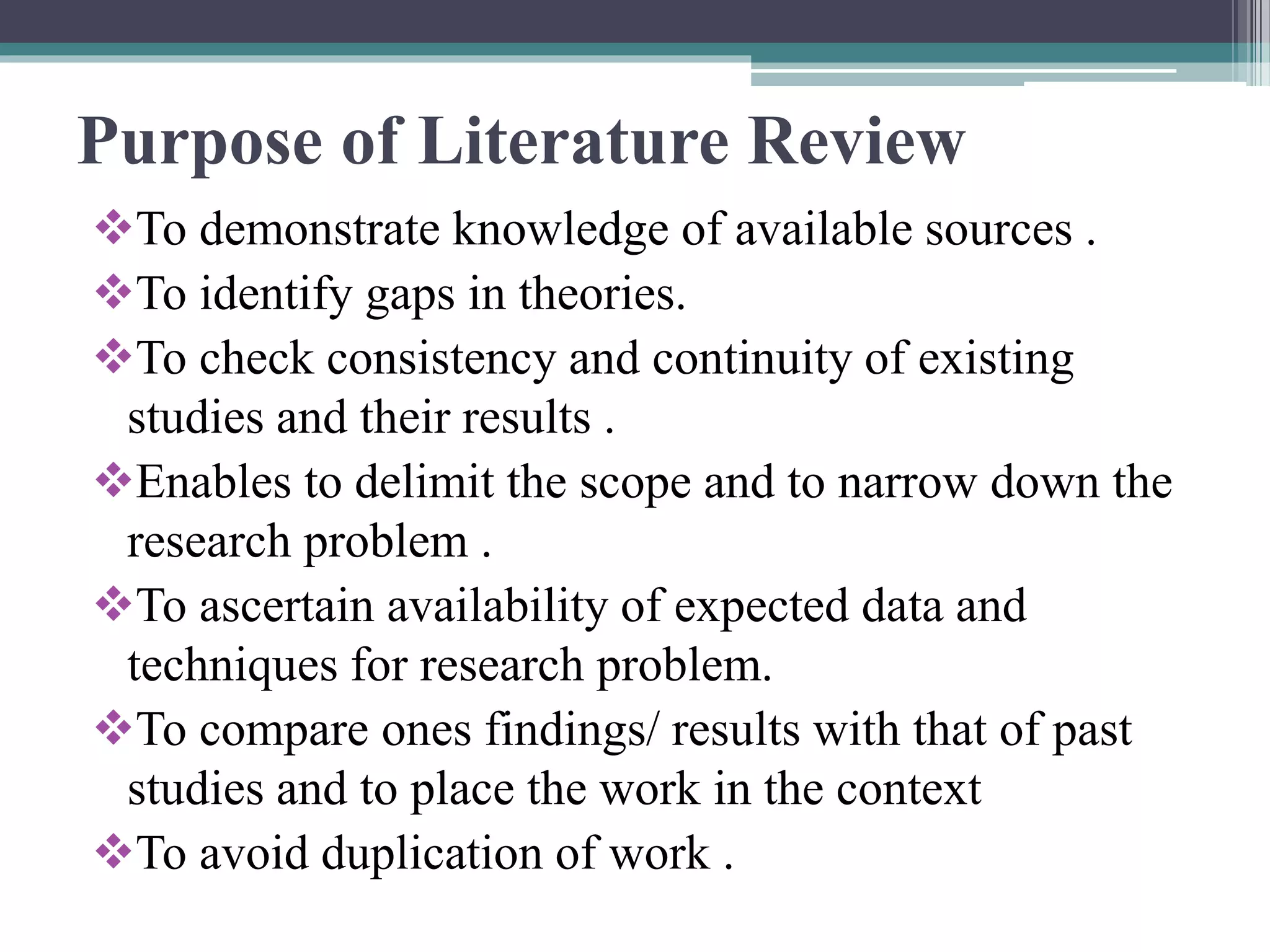 Purpose of Literature Review
To demonstrate knowledge of available sources .
To identify gaps in theories.
To check consistency and continuity of existing
studies and their results .
Enables to delimit the scope and to narrow down the
research problem .
To ascertain availability of expected data and
techniques for research problem.
To compare ones findings/ results with that of past
studies and to place the work in the context
To avoid duplication of work .
 