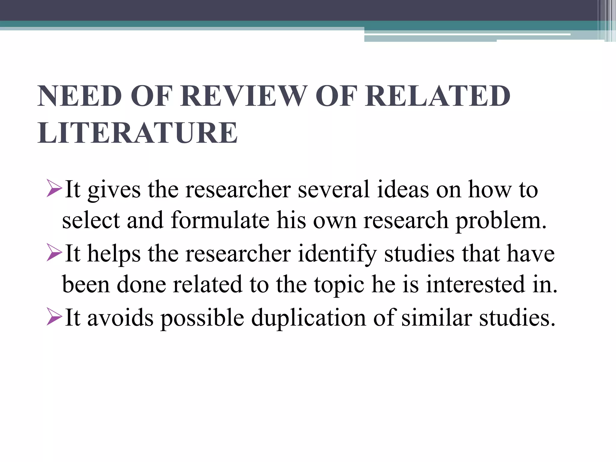 NEED OF REVIEW OF RELATED
LITERATURE
It gives the researcher several ideas on how to
select and formulate his own research problem.
It helps the researcher identify studies that have
been done related to the topic he is interested in.
It avoids possible duplication of similar studies.
 