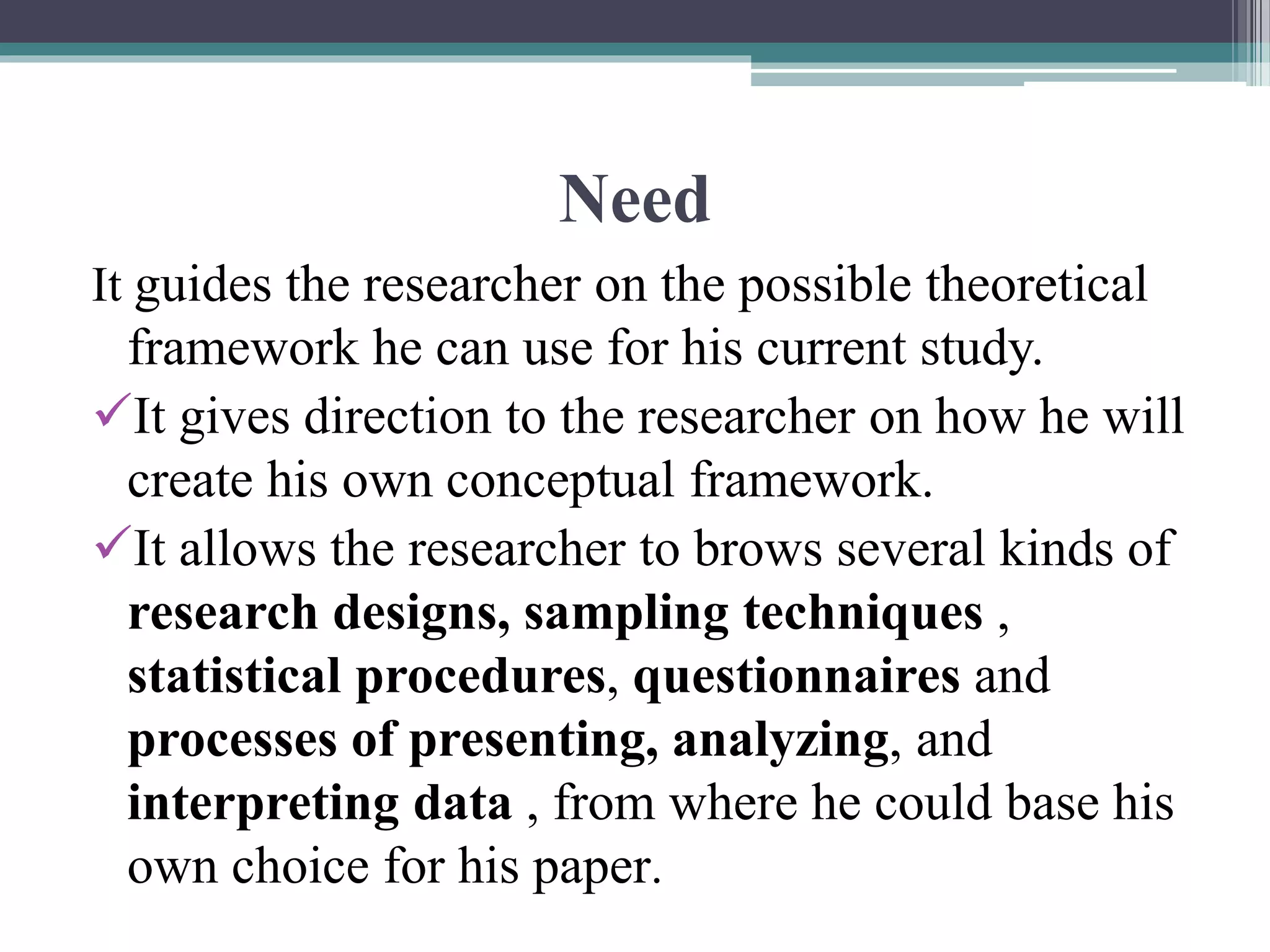 Need
It guides the researcher on the possible theoretical
framework he can use for his current study.
It gives direction to the researcher on how he will
create his own conceptual framework.
It allows the researcher to brows several kinds of
research designs, sampling techniques ,
statistical procedures, questionnaires and
processes of presenting, analyzing, and
interpreting data , from where he could base his
own choice for his paper.
 