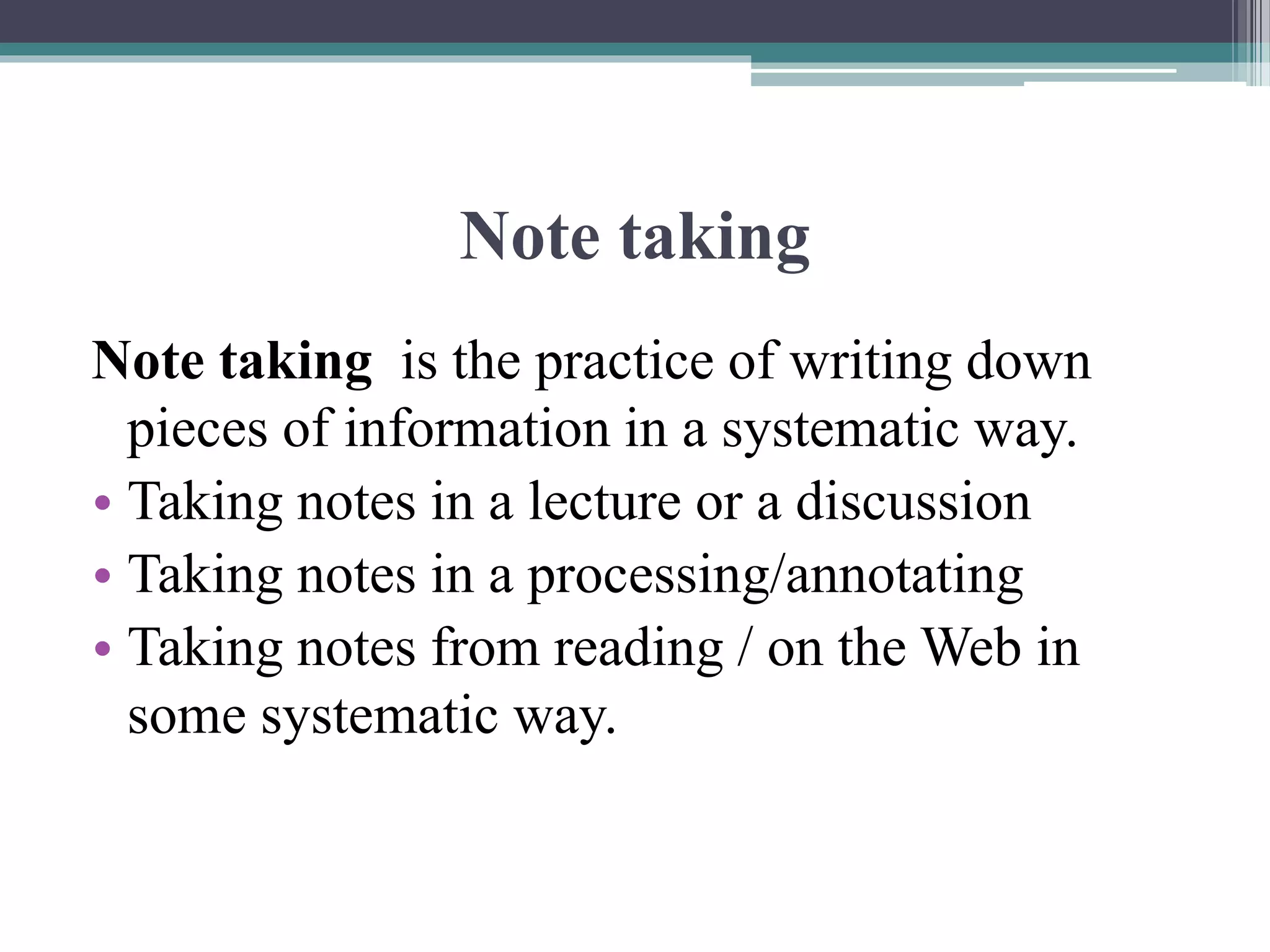 Note taking
Note taking is the practice of writing down
pieces of information in a systematic way.
• Taking notes in a lecture or a discussion
• Taking notes in a processing/annotating
• Taking notes from reading / on the Web in
some systematic way.
 