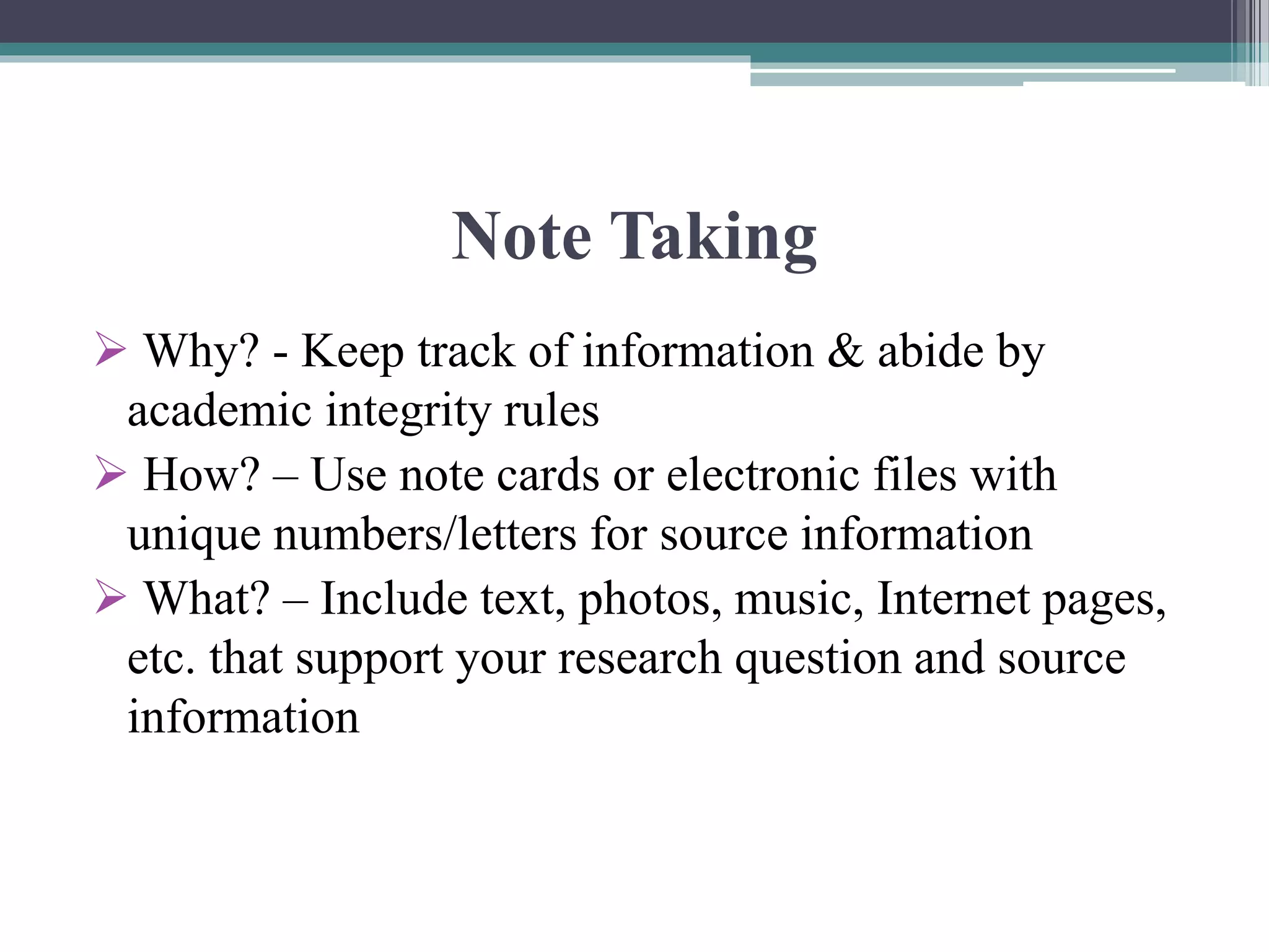 Note Taking
 Why? - Keep track of information & abide by
academic integrity rules
 How? – Use note cards or electronic files with
unique numbers/letters for source information
 What? – Include text, photos, music, Internet pages,
etc. that support your research question and source
information
 