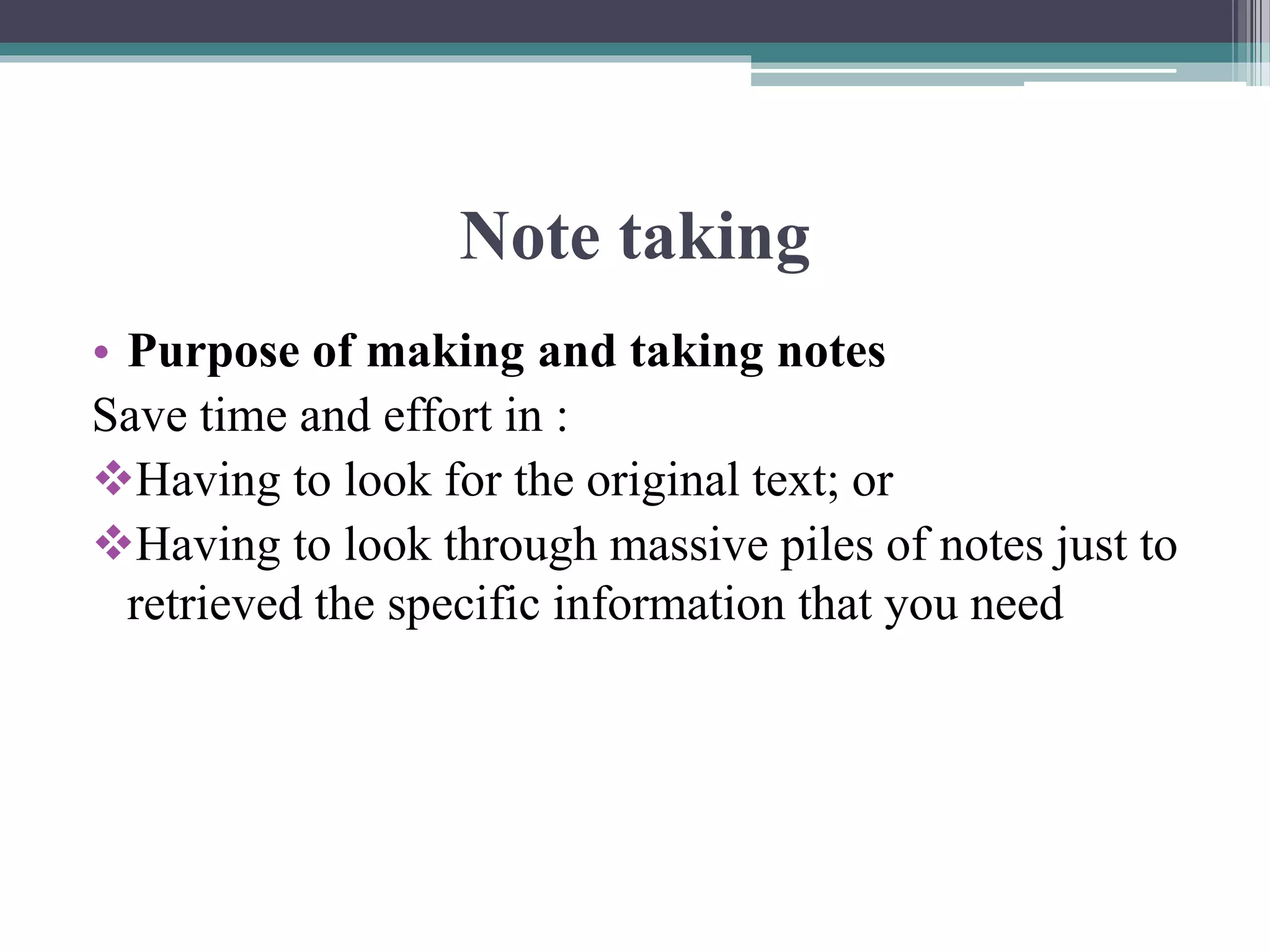 Note taking
• Purpose of making and taking notes
Save time and effort in :
Having to look for the original text; or
Having to look through massive piles of notes just to
retrieved the specific information that you need
 