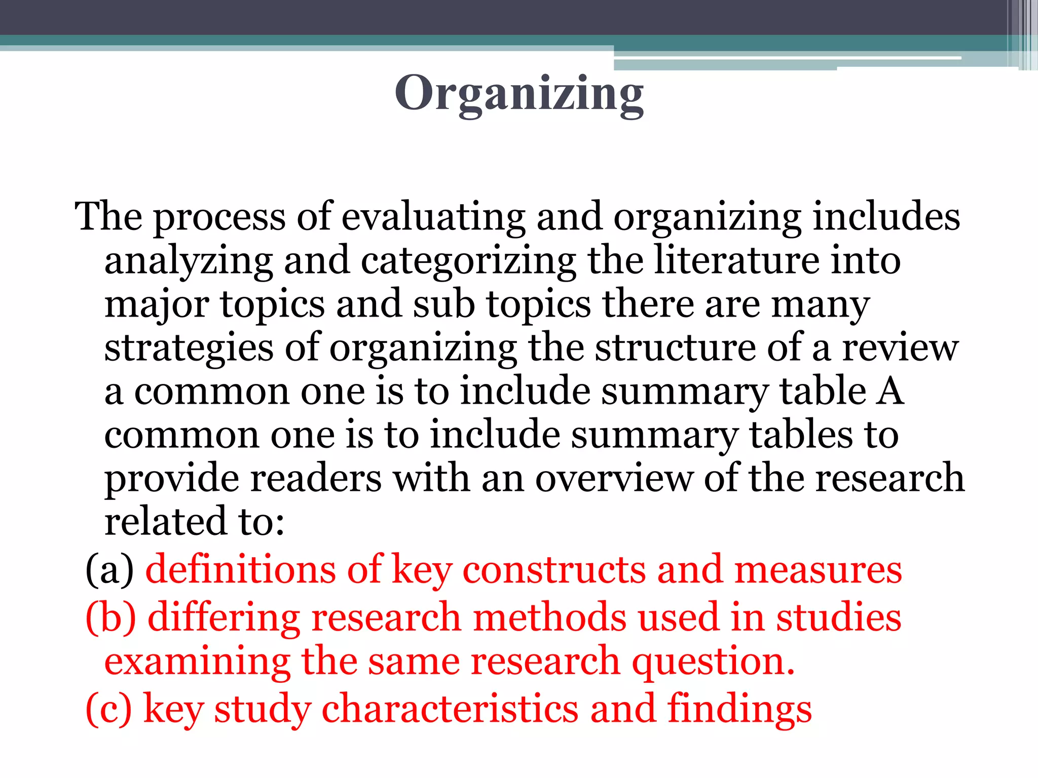 Organizing
The process of evaluating and organizing includes
analyzing and categorizing the literature into
major topics and sub topics there are many
strategies of organizing the structure of a review
a common one is to include summary table A
common one is to include summary tables to
provide readers with an overview of the research
related to:
(a) definitions of key constructs and measures
(b) differing research methods used in studies
examining the same research question.
(c) key study characteristics and findings
 