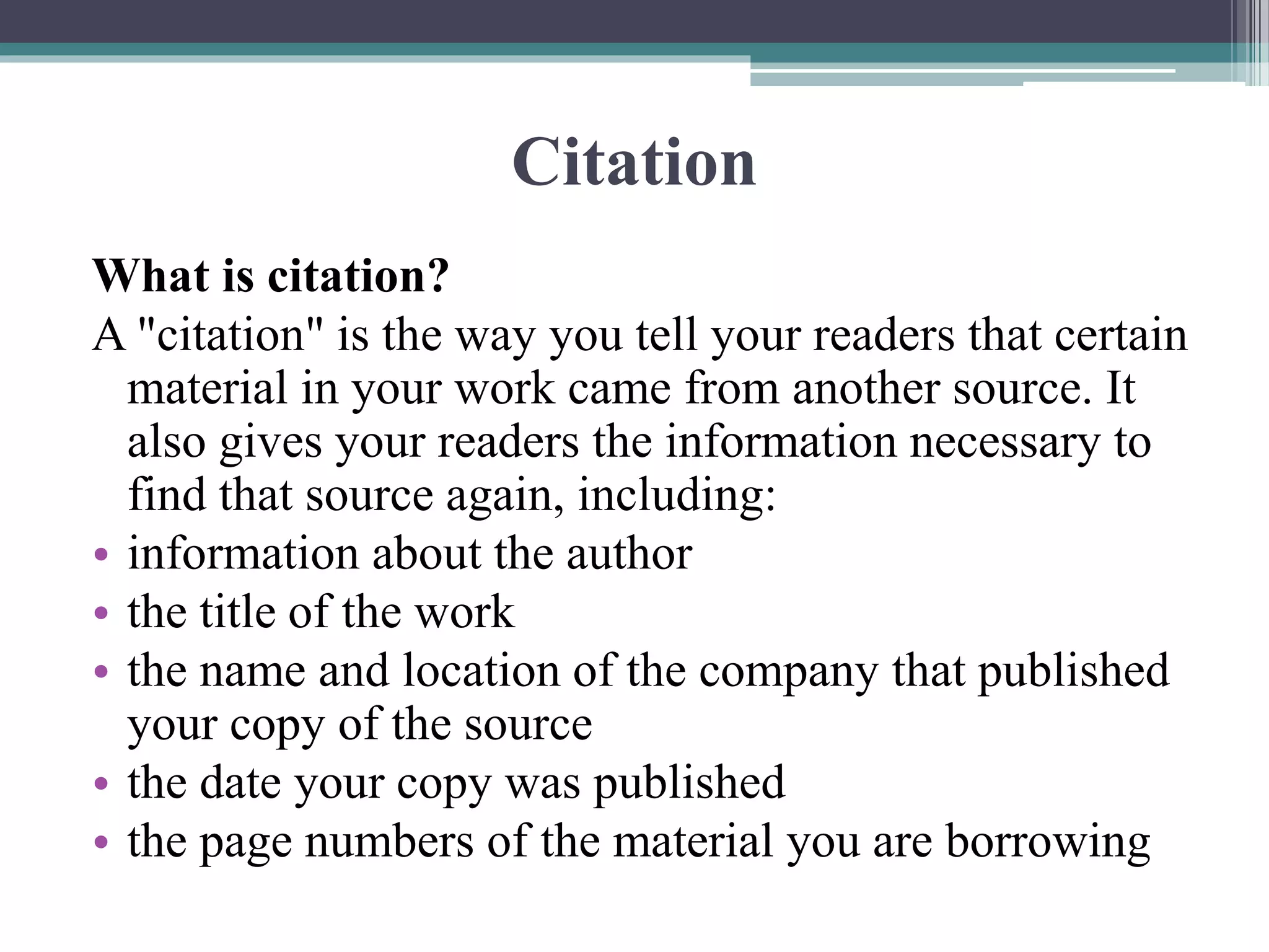 Citation
What is citation?
A "citation" is the way you tell your readers that certain
material in your work came from another source. It
also gives your readers the information necessary to
find that source again, including:
• information about the author
• the title of the work
• the name and location of the company that published
your copy of the source
• the date your copy was published
• the page numbers of the material you are borrowing
 