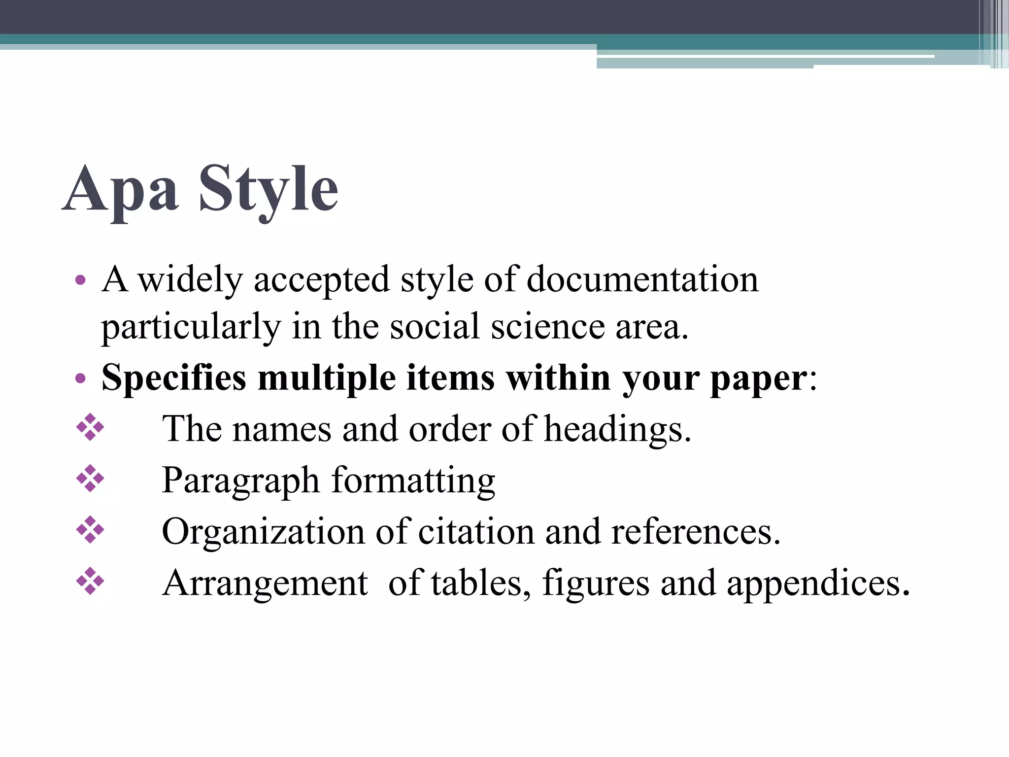 Apa Style
• A widely accepted style of documentation
particularly in the social science area.
• Specifies multiple items within your paper:
 The names and order of headings.
 Paragraph formatting
 Organization of citation and references.
 Arrangement of tables, figures and appendices.
 