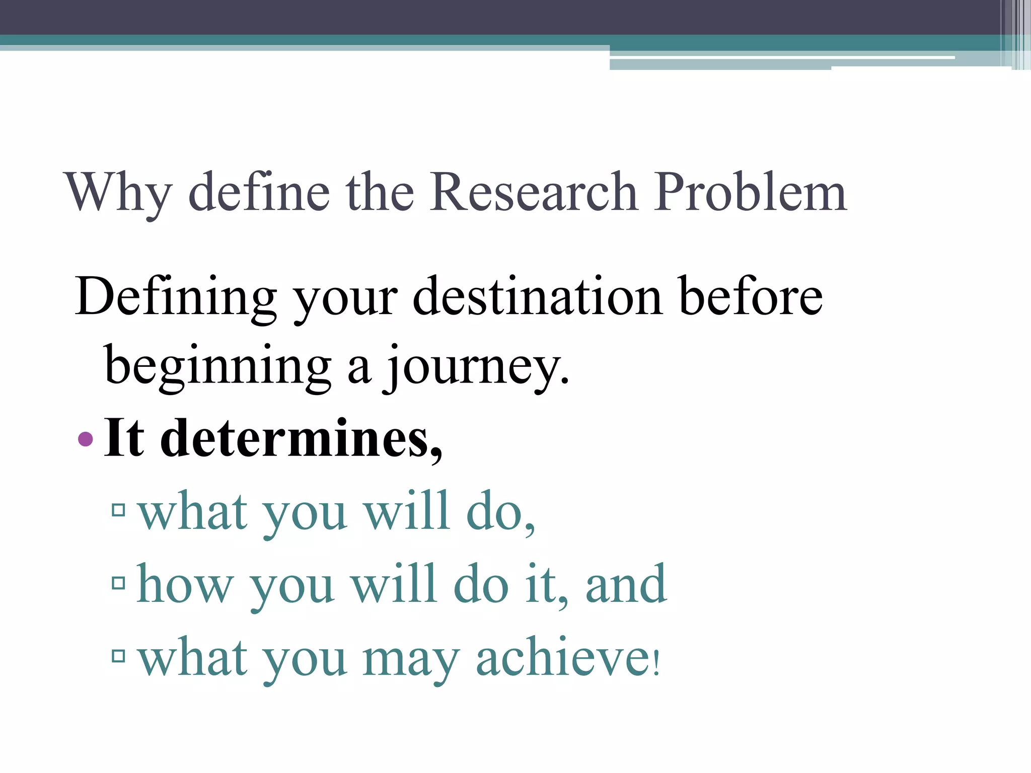 Why define the Research Problem
Defining your destination before
beginning a journey.
•It determines,
▫what you will do,
▫how you will do it, and
▫what you may achieve!
 