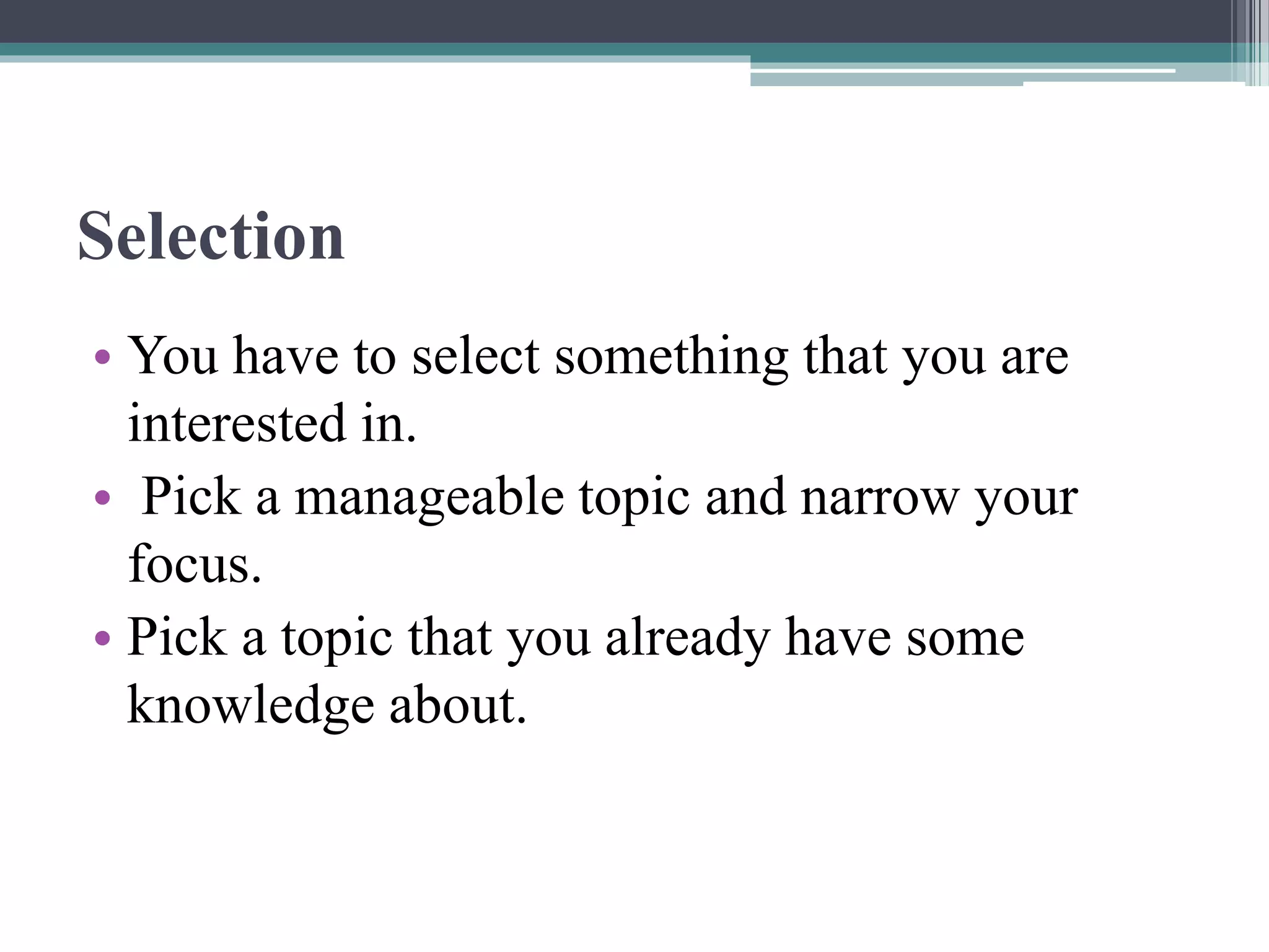Selection
• You have to select something that you are
interested in.
• Pick a manageable topic and narrow your
focus.
• Pick a topic that you already have some
knowledge about.
 