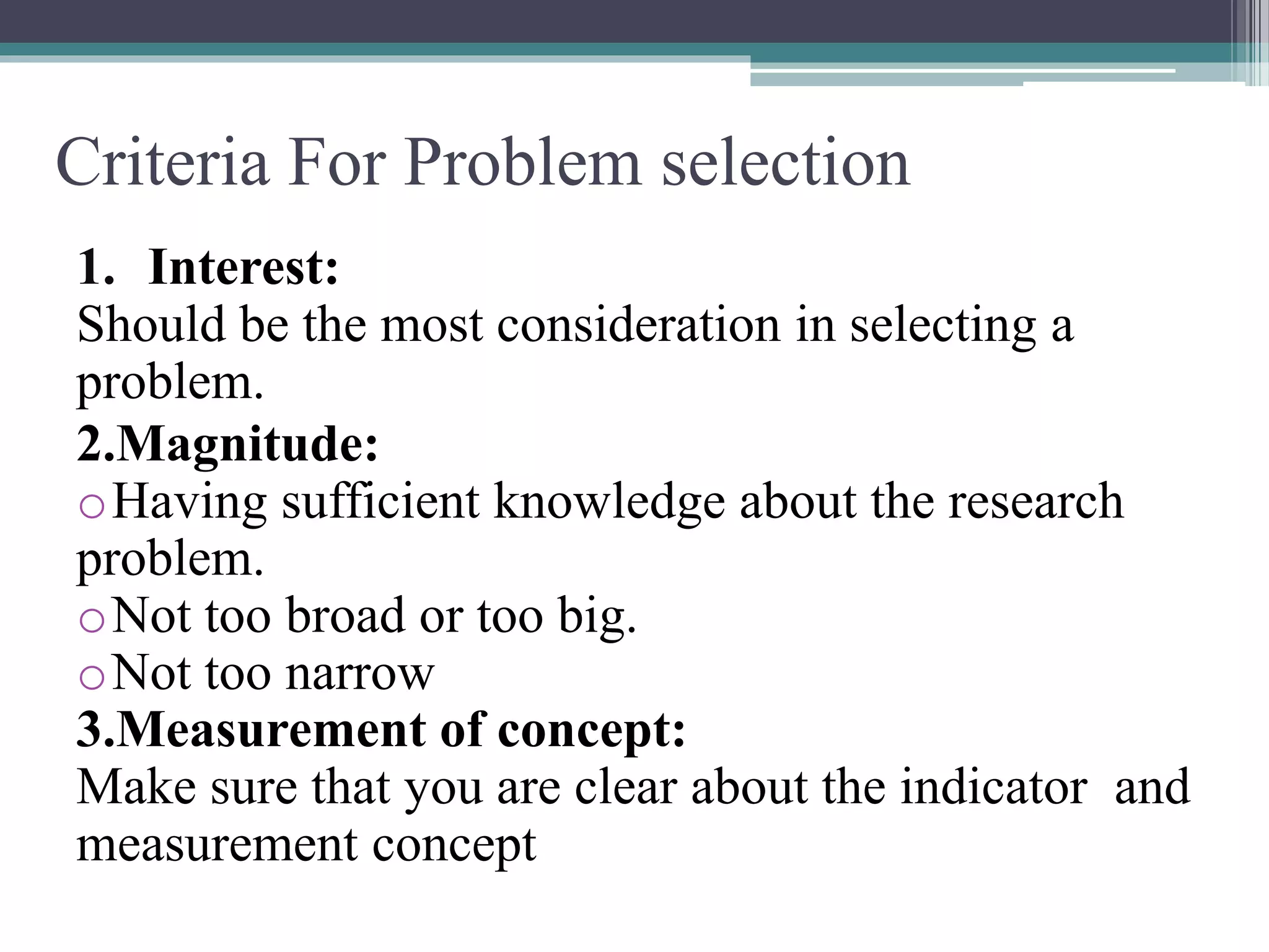 Criteria For Problem selection
1. Interest:
Should be the most consideration in selecting a
problem.
2.Magnitude:
oHaving sufficient knowledge about the research
problem.
oNot too broad or too big.
oNot too narrow
3.Measurement of concept:
Make sure that you are clear about the indicator and
measurement concept
 
