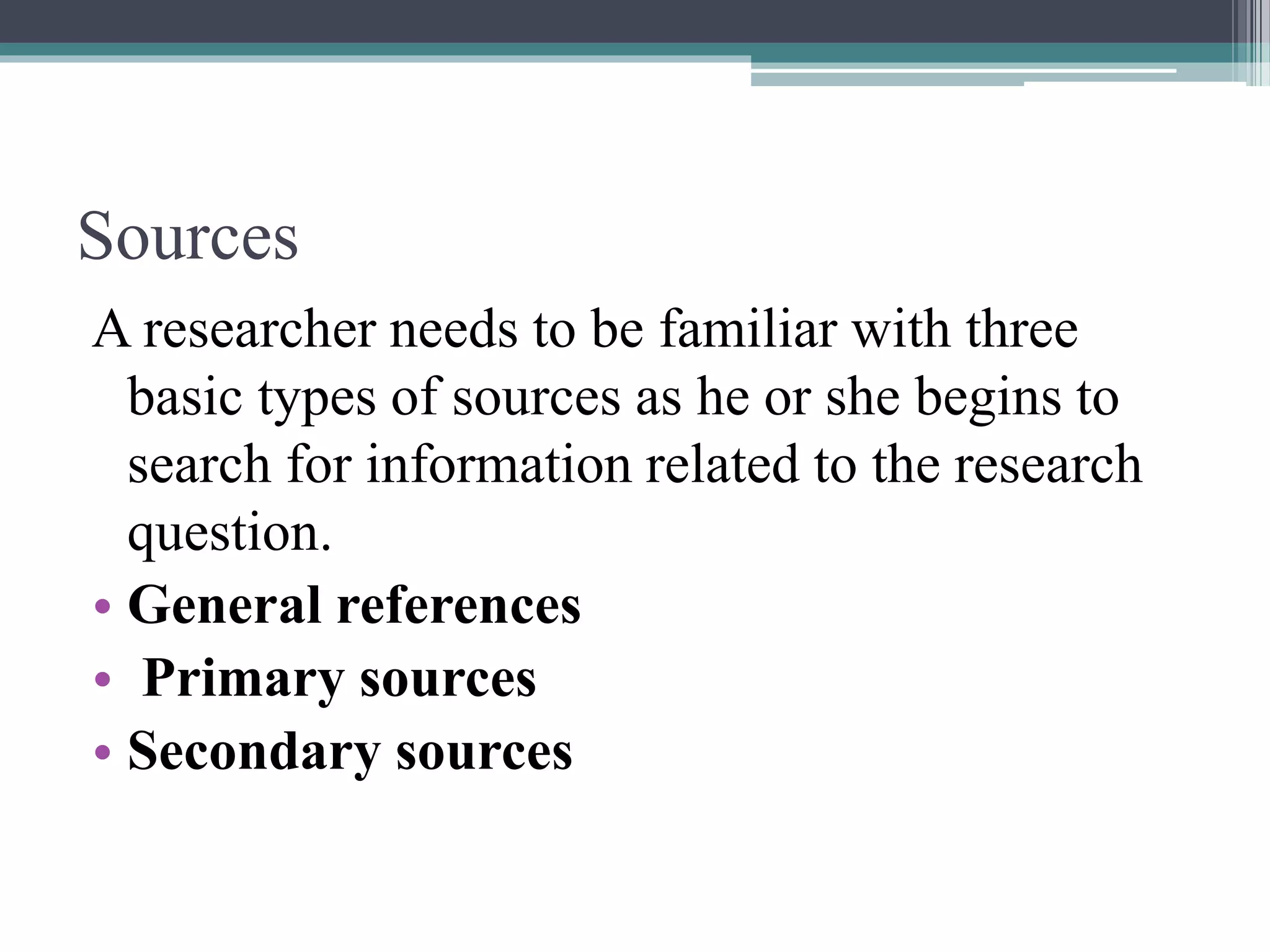 Sources
A researcher needs to be familiar with three
basic types of sources as he or she begins to
search for information related to the research
question.
• General references
• Primary sources
• Secondary sources
 