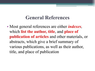 General References
• Most general references are either indexes,
which list the author, title, and place of
publication of articles and other materials, or
abstracts, which give a brief summary of
various publications, as well as their author,
title, and place of publication
 