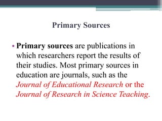 Primary Sources
• Primary sources are publications in
which researchers report the results of
their studies. Most primary sources in
education are journals, such as the
Journal of Educational Research or the
Journal of Research in Science Teaching.
 