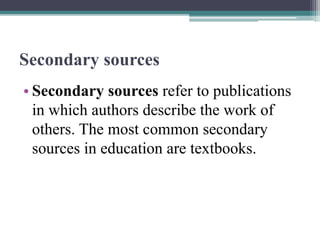 Secondary sources
• Secondary sources refer to publications
in which authors describe the work of
others. The most common secondary
sources in education are textbooks.
 