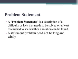 Problem Statement
• A "Problem Statement" is a description of a
difficulty or lack that needs to be solved or at least
researched to see whether a solution can be found.
• A statement problem need not be long and
windy
 