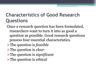 Characteristics of Good Research
Questions
Once a research question has been formulated,
researchers want to turn it into as good a
question as possible. Good research questions
possess four essential characteristics.
The question is feasible
The question is clear
The question is significant
The question is ethical
 