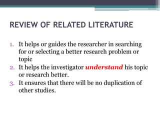 REVIEW OF RELATED LITERATURE
1. It helps or guides the researcher in searching
for or selecting a better research problem or
topic
2. It helps the investigator understand his topic
or research better.
3. It ensures that there will be no duplication of
other studies.
 