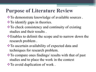 Purpose of Literature Review
To demonstrate knowledge of available sources .
To identify gaps in theories.
To check consistency and continuity of existing
studies and their results .
Enables to delimit the scope and to narrow down the
research problem .
To ascertain availability of expected data and
techniques for research problem.
To compare ones findings/ results with that of past
studies and to place the work in the context
To avoid duplication of work .
 