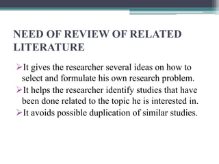NEED OF REVIEW OF RELATED
LITERATURE
It gives the researcher several ideas on how to
select and formulate his own research problem.
It helps the researcher identify studies that have
been done related to the topic he is interested in.
It avoids possible duplication of similar studies.
 