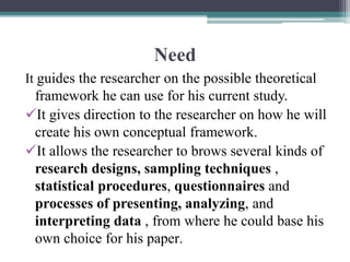 Need
It guides the researcher on the possible theoretical
framework he can use for his current study.
It gives direction to the researcher on how he will
create his own conceptual framework.
It allows the researcher to brows several kinds of
research designs, sampling techniques ,
statistical procedures, questionnaires and
processes of presenting, analyzing, and
interpreting data , from where he could base his
own choice for his paper.
 