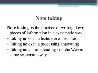 Note taking
Note taking is the practice of writing down
pieces of information in a systematic way.
• Taking notes in a lecture or a discussion
• Taking notes in a processing/annotating
• Taking notes from reading / on the Web in
some systematic way.
 