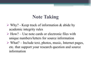 Note Taking
 Why? - Keep track of information & abide by
academic integrity rules
 How? – Use note cards or electronic files with
unique numbers/letters for source information
 What? – Include text, photos, music, Internet pages,
etc. that support your research question and source
information
 