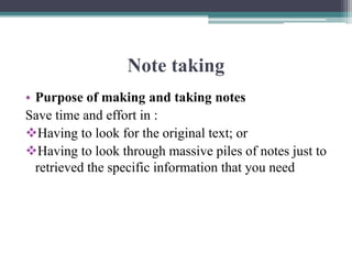 Note taking
• Purpose of making and taking notes
Save time and effort in :
Having to look for the original text; or
Having to look through massive piles of notes just to
retrieved the specific information that you need
 