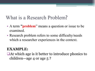 What is a Research Problem?
• A term ”problem” means a question or issue to be
examined.
• Research problem refers to some difficulty/needs
which a researcher experiences in the context.
EXAMPLE:
At which age is it better to introduce phonics to
children—age 4 or age 5 ?
 