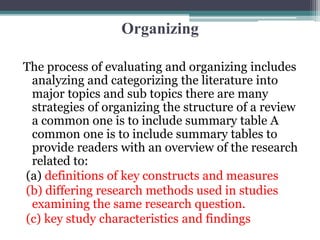 Organizing
The process of evaluating and organizing includes
analyzing and categorizing the literature into
major topics and sub topics there are many
strategies of organizing the structure of a review
a common one is to include summary table A
common one is to include summary tables to
provide readers with an overview of the research
related to:
(a) definitions of key constructs and measures
(b) differing research methods used in studies
examining the same research question.
(c) key study characteristics and findings
 